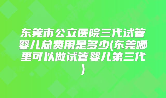 东莞市公立医院三代试管婴儿总费用是多少(东莞哪里可以做试管婴儿第三代)