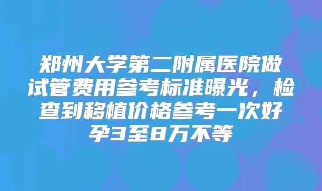郑州大学第二附属医院做试管费用参考标准曝光,检查到移植价格参考一次好孕3至8万不等
