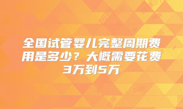全国试管婴儿完整周期费用是多少？大概需要花费3万到5万