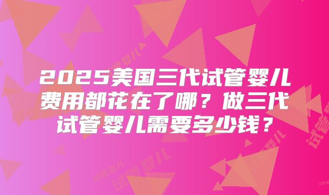 2025美国三代试管婴儿费用都花在了哪?做三代试管婴儿需要多少钱?