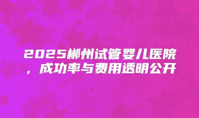 2025郴州试管婴儿医院,成功率与费用透明公开