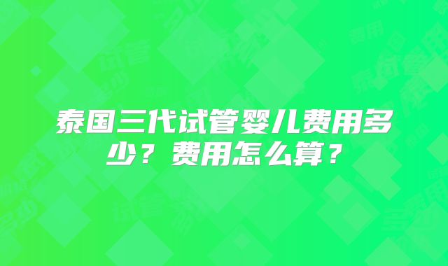 泰国三代试管婴儿费用多少？费用怎么算？