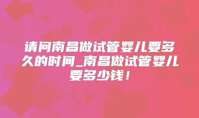 请问南昌做试管婴儿要多久的时间_南昌做试管婴儿要多少钱！