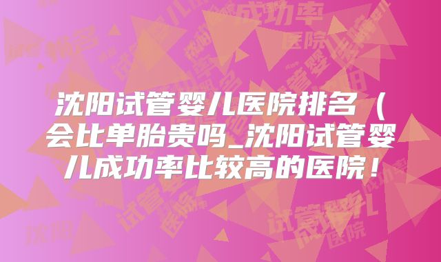 沈阳试管婴儿医院排名(会比单胎贵吗_沈阳试管婴儿成功率比较高的医院!