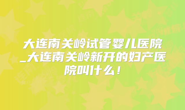 大连南关岭试管婴儿医院_大连南关岭新开的妇产医院叫什么！