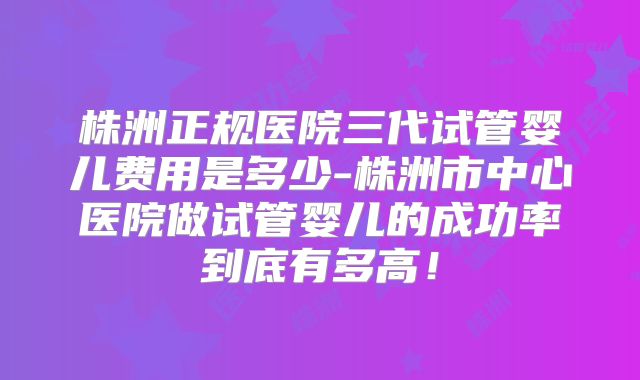 株洲正规医院三代试管婴儿费用是多少-株洲市中心医院做试管婴儿的成功率到底有多高！