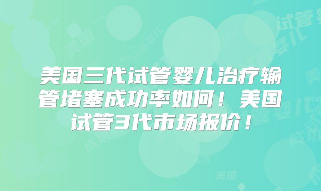 美国三代试管婴儿治疗输管堵塞成功率如何！美国试管3代市场报价！