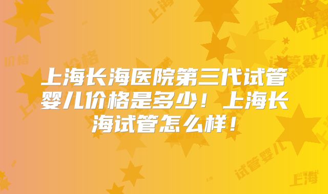 上海长海医院第三代试管婴儿价格是多少!上海长海试管怎么样!