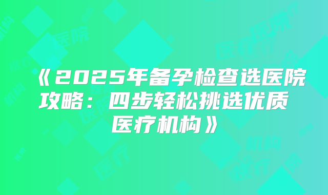 《2025年备孕检查选医院攻略：四步轻松挑选优质医疗机构》
