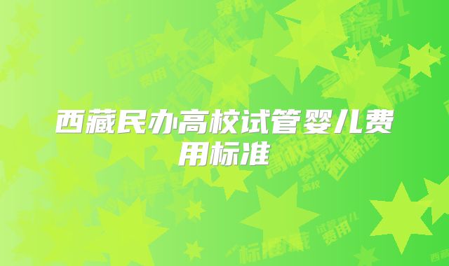 西藏民办高校试管婴儿费用标准