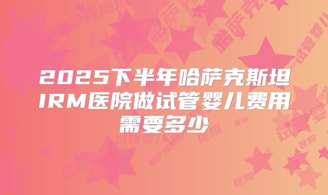 2025下半年哈萨克斯坦IRM医院做试管婴儿费用需要多少