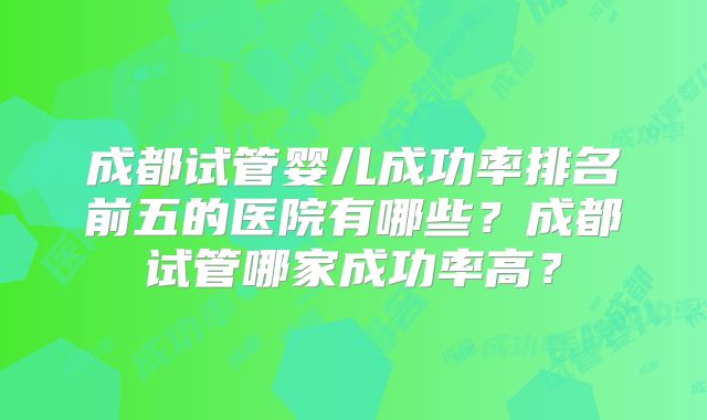 成都试管婴儿成功率排名前五的医院有哪些？成都试管哪家成功率高？