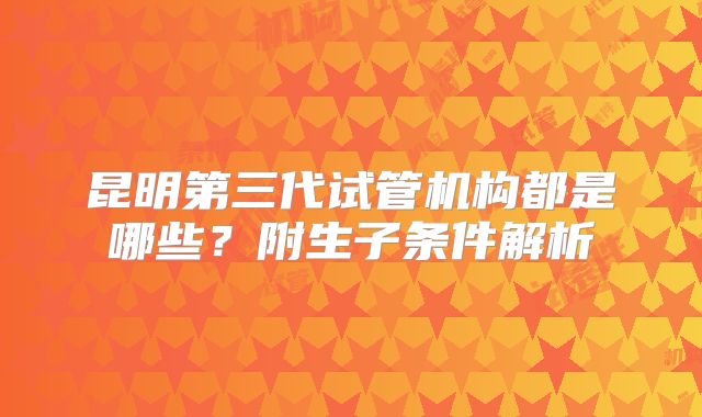 昆明第三代试管机构都是哪些？附生子条件解析