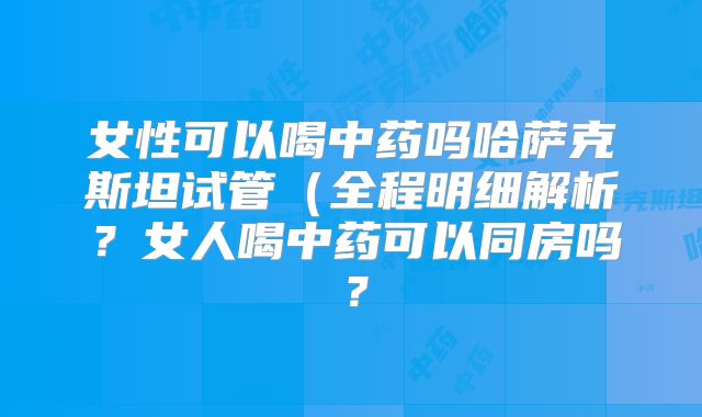 女性可以喝中药吗哈萨克斯坦试管(全程明细解析?女人喝中药可以同房吗?