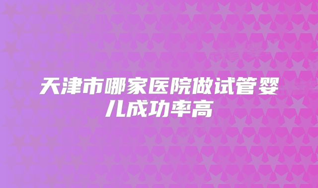 天津市哪家医院做试管婴儿成功率高