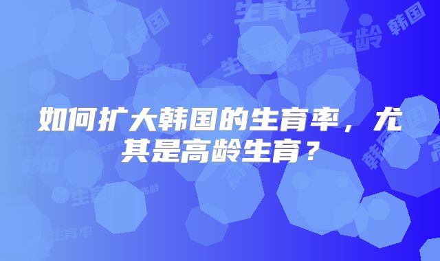 如何扩大韩国的生育率，尤其是高龄生育？