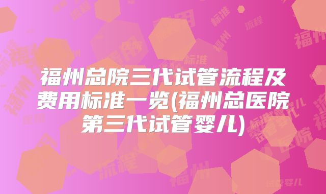 福州总院三代试管流程及费用标准一览(福州总医院第三代试管婴儿)
