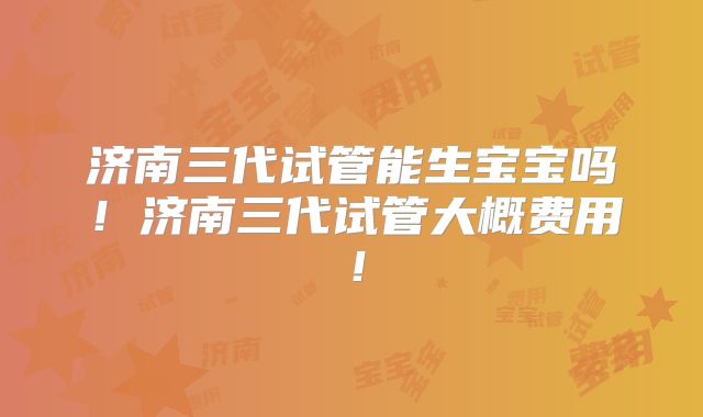 济南三代试管能生宝宝吗！济南三代试管大概费用！