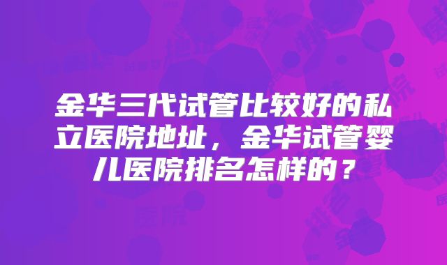 金华三代试管比较好的私立医院地址，金华试管婴儿医院排名怎样的？