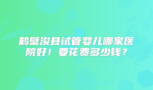 鹤壁浚县试管婴儿哪家医院好！要花费多少钱？