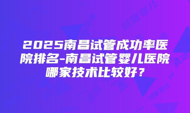 2025南昌试管成功率医院排名-南昌试管婴儿医院哪家技术比较好?