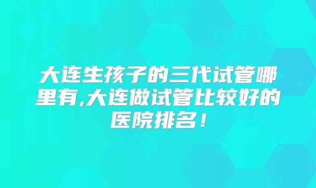 大连生孩子的三代试管哪里有,大连做试管比较好的医院排名！