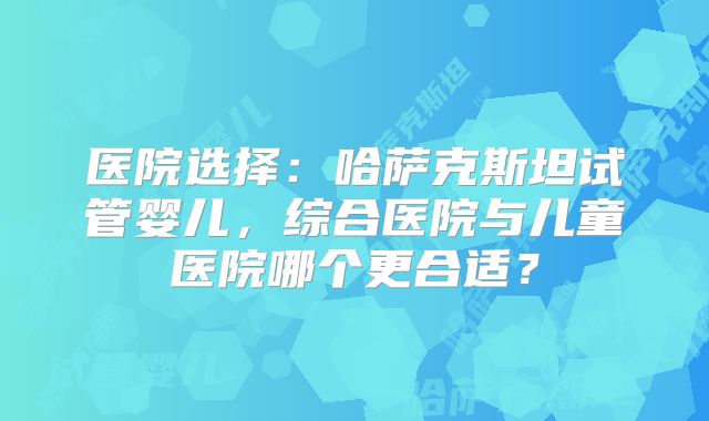 医院选择：哈萨克斯坦试管婴儿，综合医院与儿童医院哪个更合适？