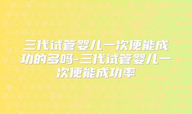 三代试管婴儿一次便能成功的多吗-三代试管婴儿一次便能成功率