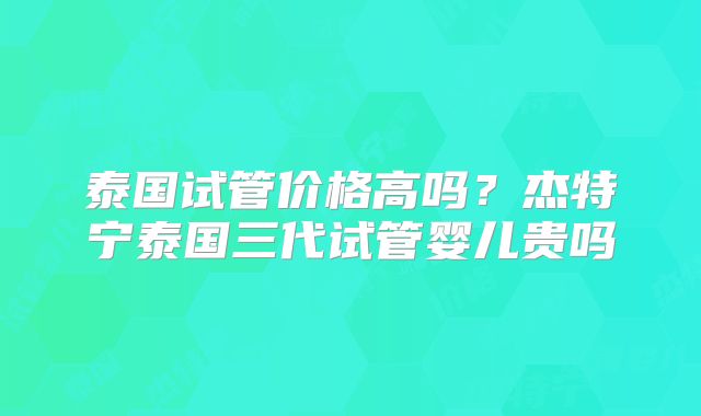 泰国试管价格高吗？杰特宁泰国三代试管婴儿贵吗