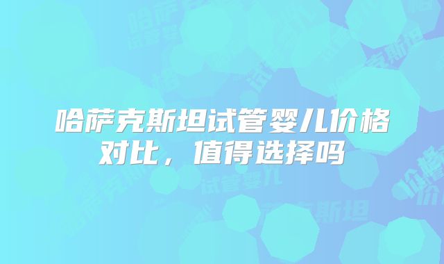哈萨克斯坦试管婴儿价格对比，值得选择吗