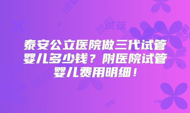 泰安公立医院做三代试管婴儿多少钱?附医院试管婴儿费用明细!