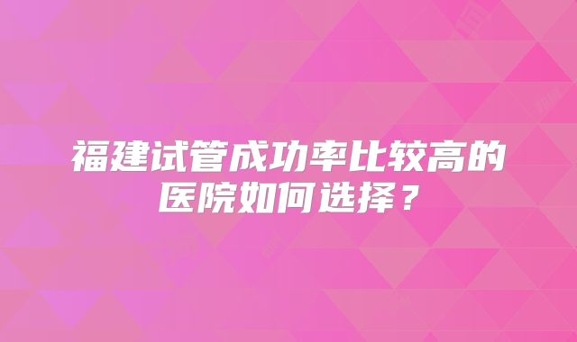 福建试管成功率比较高的医院如何选择?