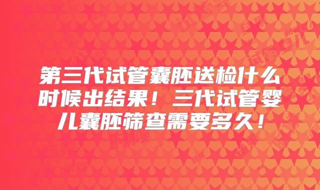 第三代试管囊胚送检什么时候出结果！三代试管婴儿囊胚筛查需要多久！