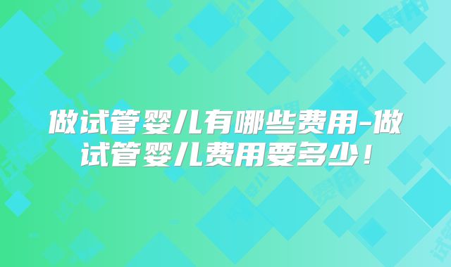 做试管婴儿有哪些费用-做试管婴儿费用要多少！