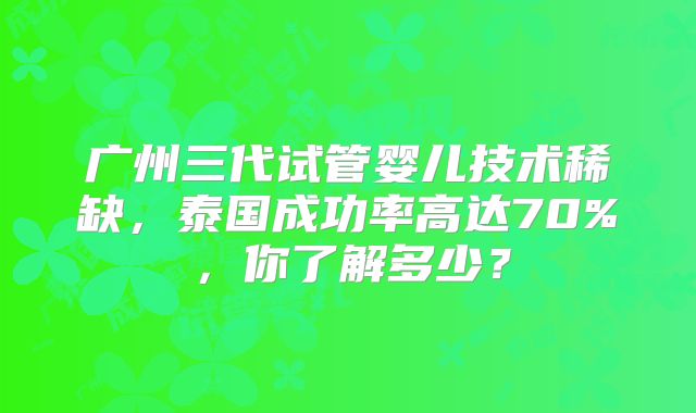 广州三代试管婴儿技术稀缺，泰国成功率高达70%，你了解多少？