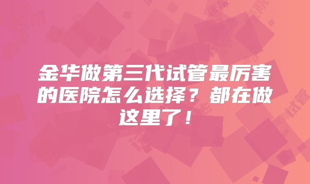 金华做第三代试管最厉害的医院怎么选择?都在做这里了!