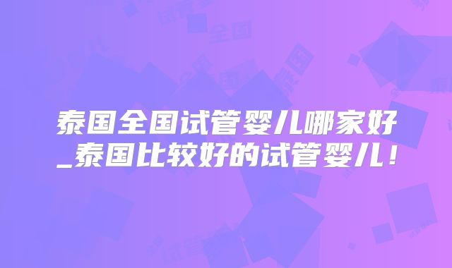 泰国全国试管婴儿哪家好_泰国比较好的试管婴儿！