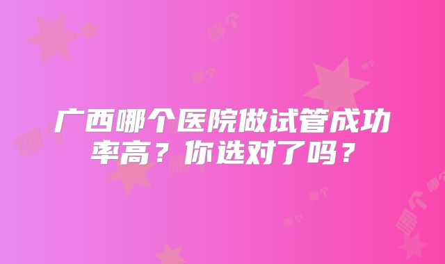 广西哪个医院做试管成功率高？你选对了吗？
