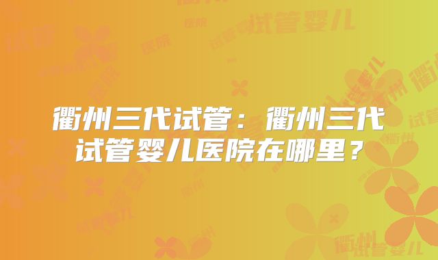 衢州三代试管:衢州三代试管婴儿医院在哪里?