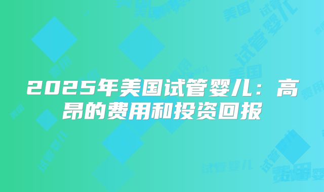 2025年美国试管婴儿：高昂的费用和投资回报