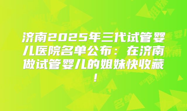 济南2025年三代试管婴儿医院名单公布：在济南做试管婴儿的姐妹快收藏！