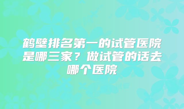 鹤壁排名第一的试管医院是哪三家？做试管的话去哪个医院