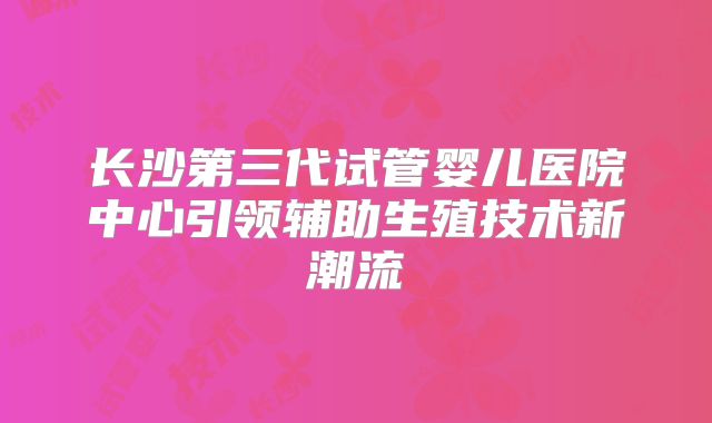 长沙第三代试管婴儿医院中心引领辅助生殖技术新潮流