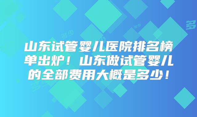山东试管婴儿医院排名榜单出炉!山东做试管婴儿的全部费用大概是多少!