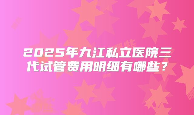 2025年九江私立医院三代试管费用明细有哪些?