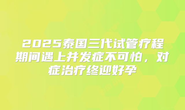 2025泰国三代试管疗程期间遇上并发症不可怕，对症治疗终迎好孕