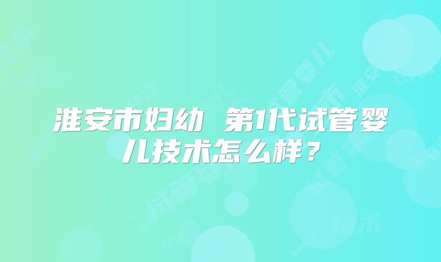 淮安市妇幼 第1代试管婴儿技术怎么样?