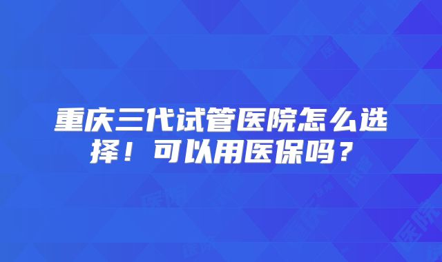 重庆三代试管医院怎么选择！可以用医保吗？
