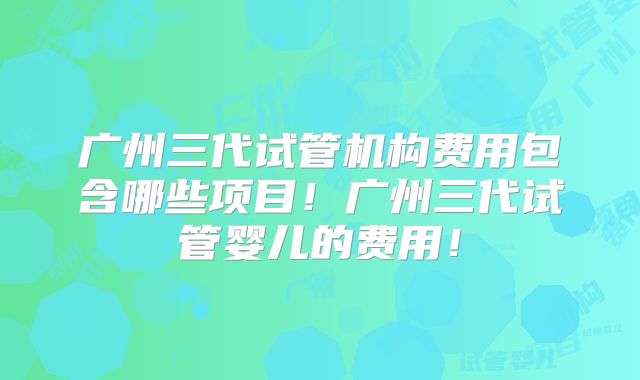 广州三代试管机构费用包含哪些项目!广州三代试管婴儿的费用!