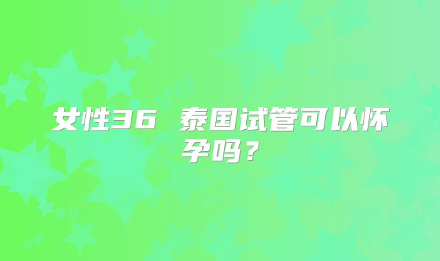 女性36 泰国试管可以怀孕吗？